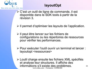 www.objis.com – Formation ANDROID
layoutOpt
43
 C’est un outil de ligne de commande, il est
disponible dans le SDK tools à partir de la
révision 3.
 Il permet d’optimiser les layouts de l’application.
 Il peut être lancer sur les fichiers de
configurations ou les répertoires de ressources
pour vérifier les performances.
 Pour exécuter l’outil ouvrir un terminal et lancer :
layoutopt <ressources>
 Loutil charge ensuite les fichiers XML spécifiés
et analyse leur structures. Il affiche des
informations s’il existe des problèmes.
 