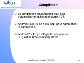 www.objis.com – Formation ANDROID
Compilation
44
 La compilation sous Android peut être
automatiser en utilisant le plugin ADT.
 Android SDK utilise aussi ANT pour automatiser
la compilation.
 Android 2.2 Froyo intégre le compilateur
JIT(Just in Time compiler) stable.
 