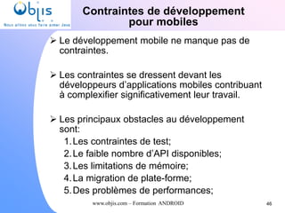 www.objis.com – Formation ANDROID
Contraintes de développement
pour mobiles
46
 Le développement mobile ne manque pas de
contraintes.
 Les contraintes se dressent devant les
développeurs d’applications mobiles contribuant
à complexifier significativement leur travail.
 Les principaux obstacles au développement
sont:
1.Les contraintes de test;
2.Le faible nombre d’API disponibles;
3.Les limitations de mémoire;
4.La migration de plate-forme;
5.Des problèmes de performances;
 