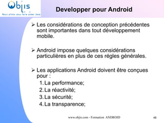 www.objis.com - Formation ANDROID
Developper pour Android
48
 Les considérations de conception précédentes
sont importantes dans tout développement
mobile.
 Android impose quelques considérations
particulières en plus de ces régles générales.
 Les applications Android doivent être conçues
pour :
1.La performance;
2.La réactivité;
3.La sécurité;
4.La transparence;
 