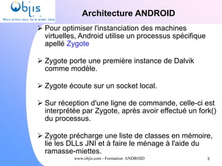 www.objis.com - Formation ANDROID
Architecture ANDROID
 Pour optimiser l'instanciation des machines
virtuelles, Android utilise un processus spécifique
apellé Zygote
 Zygote porte une première instance de Dalvik
comme modèle.
 Zygote écoute sur un socket local.
 Sur réception d'une ligne de commande, celle-ci est
interprétée par Zygote, après avoir effectué un fork()
du processus.
 Zygote précharge une liste de classes en mémoire,
lie les DLLs JNI et à faire le ménage à l'aide du
ramasse-miettes.
5
 
