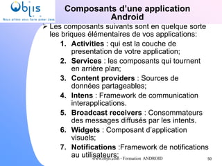 www.objis.com - Formation ANDROID
Composants d’une application
Android
50
 Les composants suivants sont en quelque sorte
les briques élémentaires de vos applications:
1. Activities : qui est la couche de
presentation de votre application;
2. Services : les composants qui tournent
en arrière plan;
3. Content providers : Sources de
données partageables;
4. Intens : Framework de communication
interapplications.
5. Broadcast receivers : Consommateurs
des messages diffusés par les intents.
6. Widgets : Composant d’application
visuels;
7. Notifications :Framework de notifications
au utilisateurs;
 