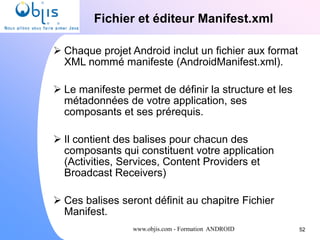 www.objis.com - Formation ANDROID
Fichier et éditeur Manifest.xml
52
 Chaque projet Android inclut un fichier aux format
XML nommé manifeste (AndroidManifest.xml).
 Le manifeste permet de définir la structure et les
métadonnées de votre application, ses
composants et ses prérequis.
 Il contient des balises pour chacun des
composants qui constituent votre application
(Activities, Services, Content Providers et
Broadcast Receivers)
 Ces balises seront définit au chapitre Fichier
Manifest.
 