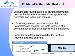 www.objis.com - Formation ANDROID
Fichier et éditeur Manifest.xml
53
 Le manifeste fournit aussi des attributs permettant
de spécifier les métadonnées d’une application
(Exemple son icône, son thème).
 Il fournit également des noeuds pour les
paramètres de sécurité, les tests unitaires et la
définition des prérequis matériels et de plateforme.
 Le fichier manifeste (AndroidManifest.xml) se
trouve à la racine du projet.
 