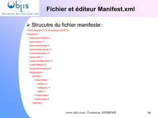 www.objis.com - Formation ANDROID
Fichier et éditeur Manifest.xml
54
 Strucutre du fichier manifeste:
<?xml version="1.0" encoding="utf-8"?>
<manifest>
<uses-permission />
<permission />
<permission-tree />
<permission-group />
<instrumentation />
<uses-sdk />
<uses-configuration />
<uses-feature />
<supports-screens />
<application>
<activity>
<intent-filter>
<action />
<category />
<data />
</intent-filter>
<meta-data />
</activity>
 