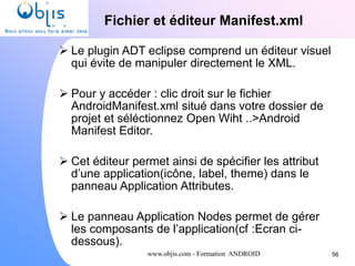 www.objis.com - Formation ANDROID
Fichier et éditeur Manifest.xml
56
 Le plugin ADT eclipse comprend un éditeur visuel
qui évite de manipuler directement le XML.
 Pour y accéder : clic droit sur le fichier
AndroidManifest.xml situé dans votre dossier de
projet et séléctionnez Open Wiht ..>Android
Manifest Editor.
 Cet éditeur permet ainsi de spécifier les attribut
d’une application(icône, label, theme) dans le
panneau Application Attributes.
 Le panneau Application Nodes permet de gérer
les composants de l’application(cf :Ecran ci-
dessous).
 