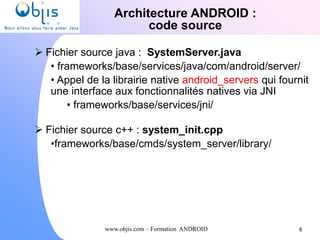 www.objis.com – Formation ANDROID
Architecture ANDROID :
code source
 Fichier source java : SystemServer.java
• frameworks/base/services/java/com/android/server/
• Appel de la librairie native android_servers qui fournit
une interface aux fonctionnalités natives via JNI
• frameworks/base/services/jni/
 Fichier source c++ : system_init.cpp
•frameworks/base/cmds/system_server/library/
6
 