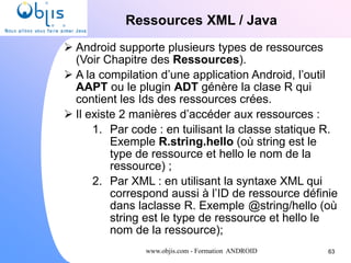 www.objis.com - Formation ANDROID
Ressources XML / Java
63
 Android supporte plusieurs types de ressources
(Voir Chapitre des Ressources).
 A la compilation d’une application Android, l’outil
AAPT ou le plugin ADT génère la clase R qui
contient les Ids des ressources crées.
 Il existe 2 manières d’accéder aux ressources :
1. Par code : en tuilisant la classe statique R.
Exemple R.string.hello (où string est le
type de ressource et hello le nom de la
ressource) ;
2. Par XML : en utilisant la syntaxe XML qui
correspond aussi à l’ID de ressource définie
dans laclasse R. Exemple @string/hello (où
string est le type de ressource et hello le
nom de la ressource);
 