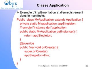 www.objis.com - Formation ANDROID
Classe Application
65
 Exemple d’implémentation et d’enregistrement
dans le manifeste:
Public class MyApplication extends Application {
private static Myapplication appSingleton;
//renvoie l’instance de l’application
public static MyApplication getInstance() {
return appSingleton;
}
@override
public final void onCreate() {
super.onCreate();
appSingleton=this;
}
}
 