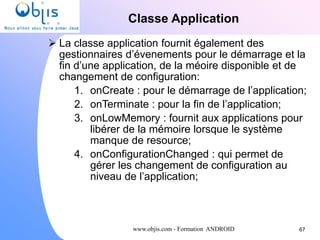 www.objis.com - Formation ANDROID
Classe Application
67
 La classe application fournit également des
gestionnaires d’évenements pour le démarrage et la
fin d’une application, de la méoire disponible et de
changement de configuration:
1. onCreate : pour le démarrage de l’application;
2. onTerminate : pour la fin de l’application;
3. onLowMemory : fournit aux applications pour
libérer de la mémoire lorsque le système
manque de resource;
4. onConfigurationChanged : qui permet de
gérer les changement de configuration au
niveau de l’application;
 