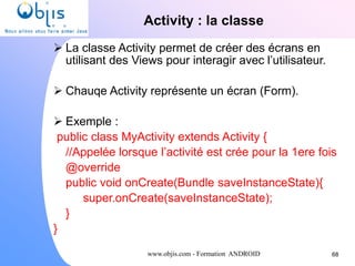 www.objis.com - Formation ANDROID
Activity : la classe
68
 La classe Activity permet de créer des écrans en
utilisant des Views pour interagir avec l’utilisateur.
 Chauqe Activity représente un écran (Form).
 Exemple :
public class MyActivity extends Activity {
//Appelée lorsque l’activité est crée pour la 1ere fois
@override
public void onCreate(Bundle saveInstanceState){
super.onCreate(saveInstanceState);
}
}
 
