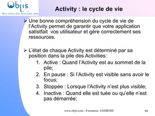 www.objis.com - Formation ANDROID
Activity : le cycle de vie
69
 Une bonne compréhension du cycle de vie de
l’Activity permet de garantir que votre application
satistfait vos utilisateur et gère correctement ses
ressources.
 L’état de chaque Activity est déterminé par sa
position dans la pile des Activities:
1. Active : Quand l’Activity est au sommet de la
pile;
2. En pause : Si l’Activity est visible sans avoir le
focus;
3. Stoppée : Lorsque l’Activity n’est plus visible;
4. Inactive : Quand elle est tuée ou qu’elle n’est
pas démarrée;
 