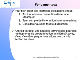 www.objis.com - Formation ANDROID
Fondamentaux
72
 Pour bien créer des interfaces utilisateurs, il faut :
1. Avoir une bonne conception d’interface
utilisateur;
2. Tenir compte de l’interaction homme-machine;
3. Considérer aussi la facilité d’utilisation;
 Android introduit une nouvelle terminologie pour des
méthaphores de programmation familières(Activity,
View, View Group) que nous allons voir dans la
section suivante.
 