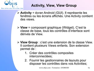www.objis.com - Formation ANDROID
Activity, View, View Group
73
 Activity = écran Android (GUI). Il représente les
fenêtres ou les écrans affichés. Une Activity contient
des views.
 View = composant graphique (Widget). C’est la
classe de base, tous les contrôles d’interface sont
dérivés de View.
 View Group : c’est une extension de la classe View.
Il contient plusieurs Views enfants. Son extension
permet de :
1. Créer des contrôles composites
interconnectées;
2. Fournir les gestionnaires de layouts pour
disposer les contrôles dans vos Activities;
 