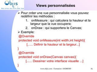 www.objis.com - Formation ANDROID
Views personnalisées
75
 Pour créer une vue personnalisée vous pouvez
redéfinir les méthodes :
1. onMeasure : qui calculera la hauteur et la
largeur que la vue occupera;
2. onDraw : qui supportera le Canvas;
 Exemple:
@Override
protected void onMeasure(int width,int height){
[...... Définir la hauteur et la largeur...]
}
@Override
protected void onDraw(Canvas canvas){
[...... Dessiner votre interface visuelle ...]
}
 
