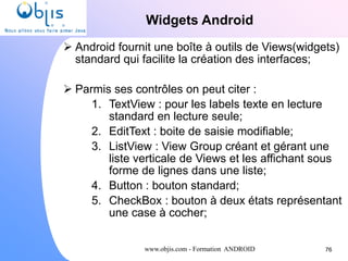 www.objis.com - Formation ANDROID
Widgets Android
76
 Android fournit une boîte à outils de Views(widgets)
standard qui facilite la création des interfaces;
 Parmis ses contrôles on peut citer :
1. TextView : pour les labels texte en lecture
standard en lecture seule;
2. EditText : boite de saisie modifiable;
3. ListView : View Group créant et gérant une
liste verticale de Views et les affichant sous
forme de lignes dans une liste;
4. Button : bouton standard;
5. CheckBox : bouton à deux états représentant
une case à cocher;
 