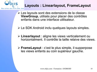 www.objis.com - Formation ANDROID
Layouts : Linearlayout, FrameLayout
77
 Les layouts sont des extensions de la classe
ViewGroup, utilisés pour placer des contrôles
enfants dans une interface utilisateur.
 Le SDK Android inclu quelques layouts simples.
 Linearlayout : aligne les views verticalement ou
horizontalment. Il contrôle la taille relaive des views.
 FrameLayout : c’est le plus simple, il supperpose
les views enfants au coin supérieur gauche.
 