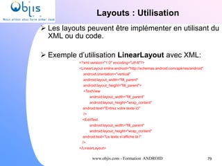 www.objis.com - Formation ANDROID
Layouts : Utilisation
79
 Les layouts peuvent être implémenter en utilisant du
XML ou du code.
 Exemple d’utilisation LinearLayout avec XML:
<?xml version="1.0" encoding="utf-8"?>
<LinearLayout xmlns:android="http://schemas.android.com/apk/res/android"
android:orientation="vertical"
android:layout_width="fill_parent"
android:layout_height="fill_parent">
<TextView
android:layout_width="fill_parent"
android:layout_height="wrap_content"
android:text="Entrez votre texte ici"
/>
<EditText
android:layout_width="fill_parent"
android:layout_height="wrap_content"
android:text="Le texte s'affiche là !"
/>
</LinearLayout>
 