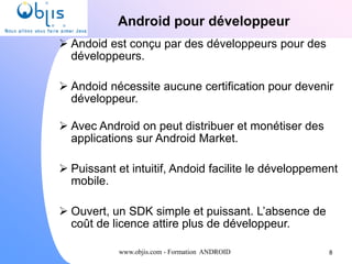 www.objis.com - Formation ANDROID
Android pour développeur
 Andoid est conçu par des développeurs pour des
développeurs.
 Andoid nécessite aucune certification pour devenir
développeur.
 Avec Android on peut distribuer et monétiser des
applications sur Android Market.
 Puissant et intuitif, Andoid facilite le développement
mobile.
 Ouvert, un SDK simple et puissant. L’absence de
coût de licence attire plus de développeur.
8
 