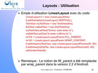 www.objis.com - Formation ANDROID
Layouts : Utilisation
80
 Emple d’utilisation LinearLayout avec du code:
LinearLayout ll = new LinearLayout(this);
ll.setOrientation(LinearLayout.VERTICAL);
TextView myTextView = new TextView(this);
EditText myEditText = new EditText(this);
myTextView.setText(“Entrez votre texte ici”);
myEditText.setText(“le texte s’affiche là !”);
int lHt = LinearLayout.LayoutParam.FILL_PARENT;
int lW = LinearLayout.LayoutParam.WRAP_CONTENT;
ll.addView(myTextView, new LinearLayout.LayoutParams(lH, lW);
ll.addView(myEditTet, new LinearLayout.LayoutParams(lH, lW);
setContentView(ll);
 Remarque : La notion de fill_parent a été remplacée
par wrap_parent dans la version 2.2 d’Android.
 