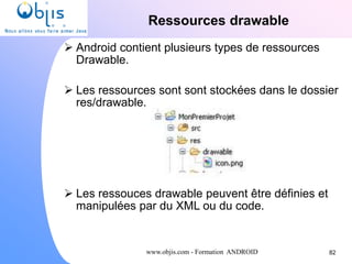 www.objis.com - Formation ANDROID
Ressources drawable
82
 Android contient plusieurs types de ressources
Drawable.
 Les ressources sont sont stockées dans le dossier
res/drawable.
 Les ressouces drawable peuvent être définies et
manipulées par du XML ou du code.
 