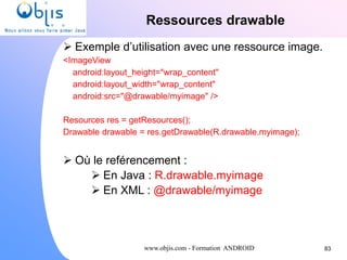 www.objis.com - Formation ANDROID
Ressources drawable
83
 Exemple d’utilisation avec une ressource image.
<ImageView
android:layout_height="wrap_content"
android:layout_width="wrap_content"
android:src="@drawable/myimage" />
Resources res = getResources();
Drawable drawable = res.getDrawable(R.drawable.myimage);
 Où le reférencement :
 En Java : R.drawable.myimage
 En XML : @drawable/myimage
 