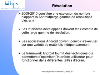 www.objis.com - Formation ANDROID
Résolution
84
 2009-2010 constitue une explosion du nombre
d’appareils Android(large gamme de résolutions
d’écran).
 Les interfaces développées doivent tenir compte de
cette large gamme de résolution.
 Les applications Android doivent pouvoir s’exécuter
sur une variété de matériels indépendamment.
 Le framework Android fournit des techniques qui
permettent d’optimiser l’interface utilisateur pour
fonctionner dans différentes tailles d’écran.
 