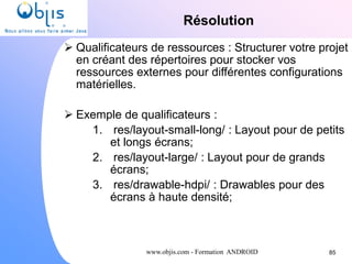 www.objis.com - Formation ANDROID
Résolution
85
 Qualificateurs de ressources : Structurer votre projet
en créant des répertoires pour stocker vos
ressources externes pour différentes configurations
matérielles.
 Exemple de qualificateurs :
1. res/layout-small-long/ : Layout pour de petits
et longs écrans;
2. res/layout-large/ : Layout pour de grands
écrans;
3. res/drawable-hdpi/ : Drawables pour des
écrans à haute densité;
 