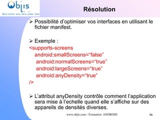 www.objis.com - Formation ANDROID
Résolution
86
 Possibilité d’optimiser vos interfaces en utilisant le
fichier manifest.
 Exemple :
<supports-screens
android:smallScreens=“false”
android:normalScreens=“true”
android:largeScreens=“true”
android:anyDensity=“true”
/>
 L’attribut anyDensity contrôle comment l’application
sera mise à l’echelle quand elle s’affiche sur des
appareils de densités diverses.
 