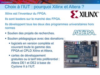 www.geii.eu 7
Choix à l’IUT : pourquoi Xilinx et Altera ?
Xilinx est l’Inventeur du FPGA.
Ils sont leaders sur le marché des FPGA.
Ils développent tous les deux des programmes universitaires hors
normes
 Soutien des projets de recherches.
 Soutien pédagogique avec des donations :
 logiciels en version complète et
couvrant toute le gamme des
FPGA et CPLD Xilinx et Altera,
 cartes de développement
gratuites ou à tarif très préférentiel :
Altera DE1 et DE2 à base de
Cyclone II à l’IUT.
7
 