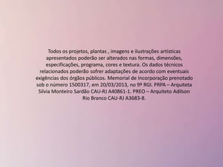 Todos os projetos, plantas , imagens e ilustrações artísticas
apresentados poderão ser alterados nas formas, dimensões,
especificações, programa, cores e textura. Os dados técnicos
relacionados poderão sofrer adaptações de acordo com eventuais
exigências dos órgãos públicos. Memorial de Incorporação prenotado
sob o número 1500317, em 20/03/2013, no 9º RGI. PRPA – Arquiteta
Silvia Monteiro Sardão CAU-RJ A40861-1. PREO – Arquiteto Adilson
Rio Branco CAU-RJ A3683-8.
 