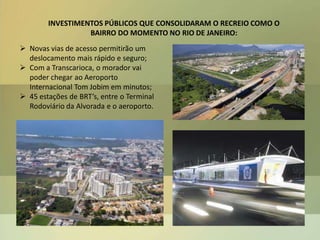 INVESTIMENTOS PÚBLICOS QUE CONSOLIDARAM O RECREIO COMO O
BAIRRO DO MOMENTO NO RIO DE JANEIRO:
 Novas vias de acesso permitirão um
deslocamento mais rápido e seguro;
 Com a Transcarioca, o morador vai
poder chegar ao Aeroporto
Internacional Tom Jobim em minutos;
 45 estações de BRT’s, entre o Terminal
Rodoviário da Alvorada e o aeroporto.
 