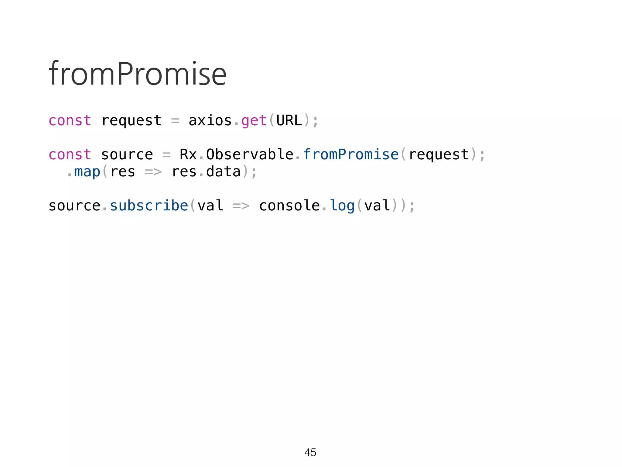 Observable: cancelable
const source = Rx.Observable.create(observer => {
var val = 0;
const id = setInterval(() => {
console.log(`val: ${val}`)
observer.next(++val);
}, 1000);
console.log('started');
return () => {
clearInterval(id);
console.log('cancelled');
};
});
const subscription = source.subscribe(val => console.log(`result: ${val}`));
setTimeout(() => subscription.unsubscribe(), 5000);
> "started"
> "val: 0"
> "result: 0"
> "val: 1"
> "result: 1"
// ...
30 https://goo.gl/qJ1zRi
 