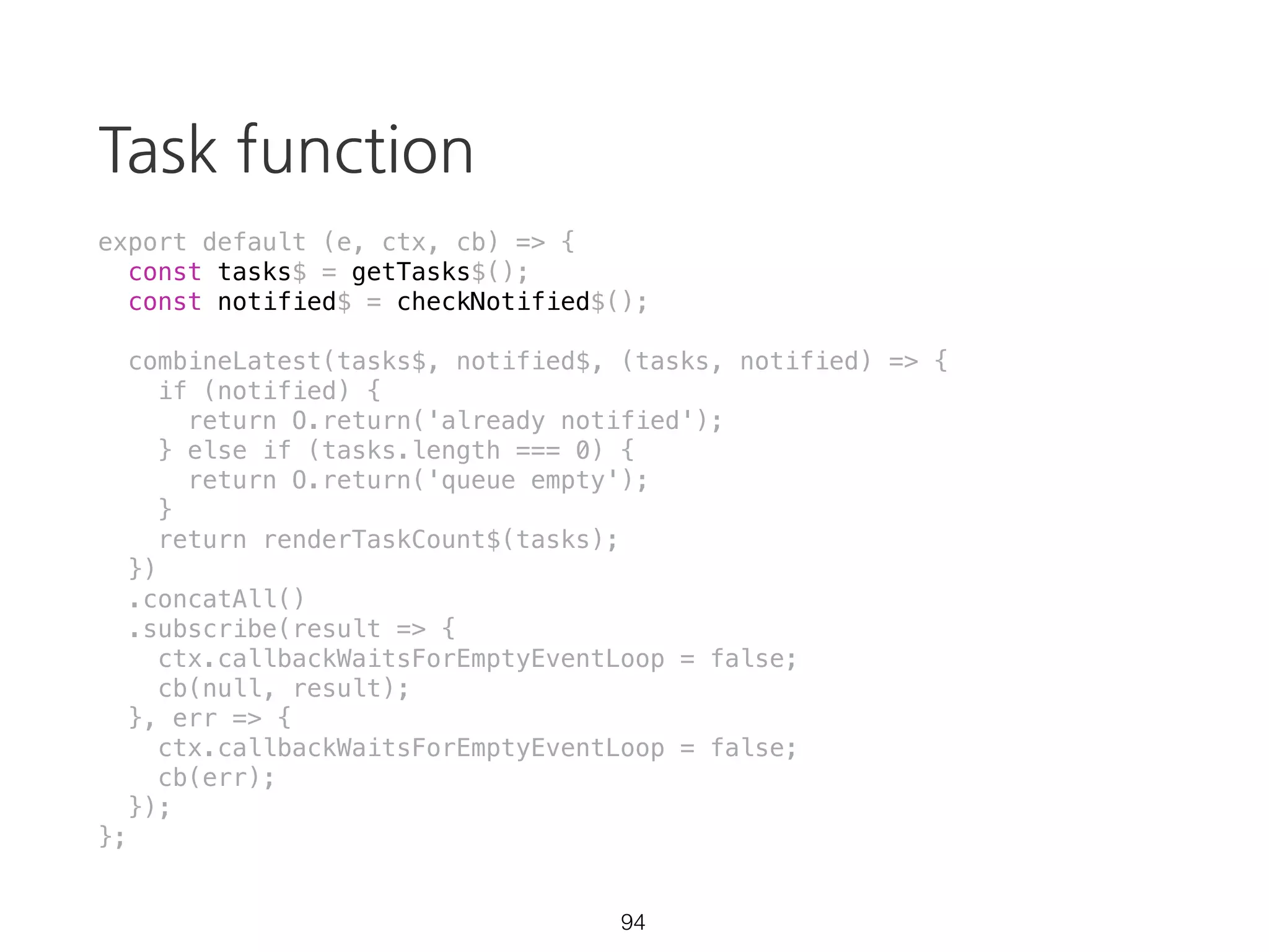 takeUntil
const source = Rx.Observable.interval(1000)
.takeUntil(Rx.Observable.timer(3500));
source.subscribe(val => {
console.log(val);
}, err => {
console.error(err);
}, () => {
console.log('completed');
});
59 https://goo.gl/ZaXJFS
 