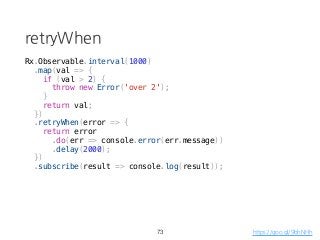 retryWhen
73
Rx.Observable.interval(1000)
.map(val => {
if (val > 2) {
throw new Error('over 2');
}
return val;
})
.retryWhen(error => {
return error
.do(err => console.error(err.message))
.delay(2000);
})
.subscribe(result => console.log(result));
https://goo.gl/9bhNHh
 