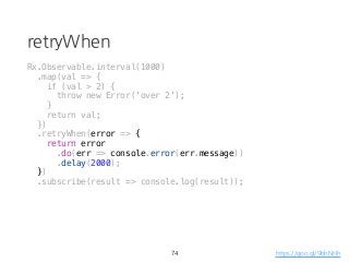 retryWhen
74
Rx.Observable.interval(1000)
.map(val => {
if (val > 2) {
throw new Error('over 2');
}
return val;
})
.retryWhen(error => {
return error
.do(err => console.error(err.message))
.delay(2000);
})
.subscribe(result => console.log(result));
https://goo.gl/9bhNHh
 