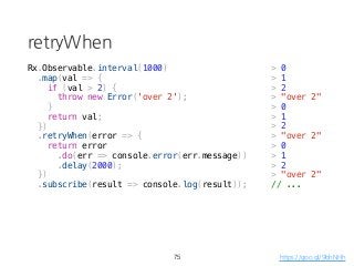 retryWhen
75
Rx.Observable.interval(1000)
.map(val => {
if (val > 2) {
throw new Error('over 2');
}
return val;
})
.retryWhen(error => {
return error
.do(err => console.error(err.message))
.delay(2000);
})
.subscribe(result => console.log(result));
https://goo.gl/9bhNHh
> "over 2"
> 0
> 1
> 2
> "over 2"
> 0
> 1
> 2
> "over 2"
> 0
> 1
> 2
// ...
 