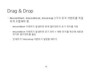 Drag & Drop
• mousedown, mousemove, mouseup 3가지 유저 이벤트를 적절
하게 조합해야 함
- mousedown 이벤트가 발생하면 현재 엘리먼트의 초기 위치를 저장
- mousemove 이벤트가 발생하면 초기 위치 + 변한 위치를 계산해 새로운
위치로 엘리먼트를 옮김
- 언제까지? mouseup 이벤트가 발생할 때까지
78
 