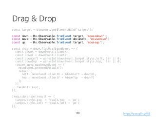 Drag & Drop
const target = document.getElementById('target');
const down = Rx.Observable.fromEvent(target, 'mousedown');
const move = Rx.Observable.fromEvent(document, 'mousemove');
const up = Rx.Observable.fromEvent(target, 'mouseup');
const drag = down.flatMap(downEvent => {
const downX = downEvent.clientX;
const downY = downEvent.clientY;
const downLeft = parseInt(downEvent.target.style.left, 10) || 0;
const downTop = parseInt(downEvent.target.style.top, 10) || 0;
return move.map(moveEvent => {
moveEvent.preventDefault();
return {
left: moveEvent.clientX + (downLeft - downX),
top : moveEvent.clientY + (downTop - downY)
};
})
.takeUntil(up);
});
drag.subscribe(result => {
target.style.top = result.top + 'px';
target.style.left = result.left + 'px';
});
80 https://goo.gl/nyeK8l
 