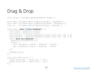 Drag & Drop
const target = document.getElementById('target');
const down = Rx.Observable.fromEvent(target, 'mousedown');
const move = Rx.Observable.fromEvent(document, 'mousemove');
const up = Rx.Observable.fromEvent(target, 'mouseup');
const drag = down.flatMap(downEvent => {
const downX = downEvent.clientX;
const downY = downEvent.clientY;
const downLeft = parseInt(downEvent.target.style.left, 10) || 0;
const downTop = parseInt(downEvent.target.style.top, 10) || 0;
return move.map(moveEvent => {
moveEvent.preventDefault();
return {
left: moveEvent.clientX + (downLeft - downX),
top : moveEvent.clientY + (downTop - downY)
};
})
.takeUntil(up);
});
drag.subscribe(result => {
target.style.top = result.top + 'px';
target.style.left = result.left + 'px';
});
81 https://goo.gl/nyeK8l
 