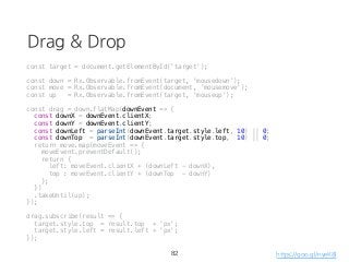 Drag & Drop
const target = document.getElementById('target');
const down = Rx.Observable.fromEvent(target, 'mousedown');
const move = Rx.Observable.fromEvent(document, 'mousemove');
const up = Rx.Observable.fromEvent(target, 'mouseup');
const drag = down.flatMap(downEvent => {
const downX = downEvent.clientX;
const downY = downEvent.clientY;
const downLeft = parseInt(downEvent.target.style.left, 10) || 0;
const downTop = parseInt(downEvent.target.style.top, 10) || 0;
return move.map(moveEvent => {
moveEvent.preventDefault();
return {
left: moveEvent.clientX + (downLeft - downX),
top : moveEvent.clientY + (downTop - downY)
};
})
.takeUntil(up);
});
drag.subscribe(result => {
target.style.top = result.top + 'px';
target.style.left = result.left + 'px';
});
82 https://goo.gl/nyeK8l
 