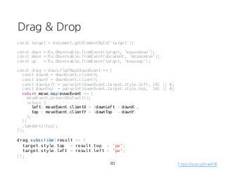 Drag & Drop
const target = document.getElementById('target');
const down = Rx.Observable.fromEvent(target, 'mousedown');
const move = Rx.Observable.fromEvent(document, 'mousemove');
const up = Rx.Observable.fromEvent(target, 'mouseup');
const drag = down.flatMap(downEvent => {
const downX = downEvent.clientX;
const downY = downEvent.clientY;
const downLeft = parseInt(downEvent.target.style.left, 10) || 0;
const downTop = parseInt(downEvent.target.style.top, 10) || 0;
return move.map(moveEvent => {
moveEvent.preventDefault();
return {
left: moveEvent.clientX + (downLeft - downX),
top : moveEvent.clientY + (downTop - downY)
};
})
.takeUntil(up);
});
drag.subscribe(result => {
target.style.top = result.top + 'px';
target.style.left = result.left + 'px';
});
83 https://goo.gl/nyeK8l
 