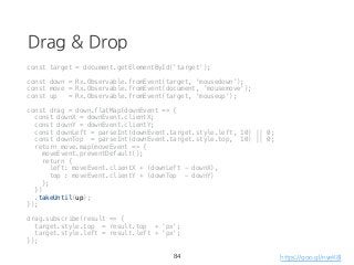 Drag & Drop
const target = document.getElementById('target');
const down = Rx.Observable.fromEvent(target, 'mousedown');
const move = Rx.Observable.fromEvent(document, 'mousemove');
const up = Rx.Observable.fromEvent(target, 'mouseup');
const drag = down.flatMap(downEvent => {
const downX = downEvent.clientX;
const downY = downEvent.clientY;
const downLeft = parseInt(downEvent.target.style.left, 10) || 0;
const downTop = parseInt(downEvent.target.style.top, 10) || 0;
return move.map(moveEvent => {
moveEvent.preventDefault();
return {
left: moveEvent.clientX + (downLeft - downX),
top : moveEvent.clientY + (downTop - downY)
};
})
.takeUntil(up);
});
drag.subscribe(result => {
target.style.top = result.top + 'px';
target.style.left = result.left + 'px';
});
84 https://goo.gl/nyeK8l
 