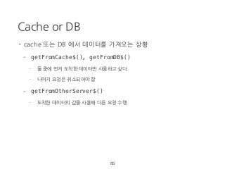 Cache or DB
85
• cache 또는 DB 에서 데이터를 가져오는 상황
- getFromCache$(), getFromDB$()
- 둘 중에 먼저 도착한 데이터만 사용하고 싶다.
- 나머지 요청은 취소되어야 함
- getFromOtherServer$()
- 도착한 데이터의 값을 사용해 다른 요청 수행
 