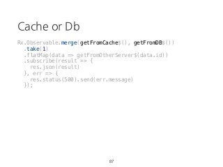 Cache or Db
Rx.Observable.merge(getFromCache$(), getFromDB$())
.take(1)
.flatMap(data => getFromOtherServer$(data.id))
.subscribe(result => {
res.json(result)
}, err => {
res.status(500).send(err.message)
});
87
 