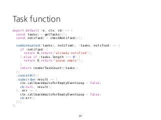 Task function
export default (e, ctx, cb) => {
const tasks$ = getTasks$();
const notified$ = checkNotified$();
combineLatest(tasks$, notified$, (tasks, notified) => {
if (notified) {
return O.return('already notified');
} else if (tasks.length === 0) {
return O.return('queue empty');
}
return renderTaskCount$(tasks);
})
.concatAll()
.subscribe(result => {
ctx.callbackWaitsForEmptyEventLoop = false;
cb(null, result);
}, err => {
ctx.callbackWaitsForEmptyEventLoop = false;
cb(err);
});
};
91
 
