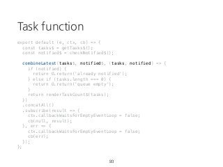 Task function
export default (e, ctx, cb) => {
const tasks$ = getTasks$();
const notified$ = checkNotified$();
combineLatest(tasks$, notified$, (tasks, notified) => {
if (notified) {
return O.return('already notified');
} else if (tasks.length === 0) {
return O.return('queue empty');
}
return renderTaskCount$(tasks);
})
.concatAll()
.subscribe(result => {
ctx.callbackWaitsForEmptyEventLoop = false;
cb(null, result);
}, err => {
ctx.callbackWaitsForEmptyEventLoop = false;
cb(err);
});
};
93
 