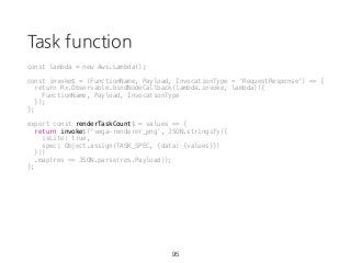 Task function
95
const lambda = new Aws.Lambda();
const invoke$ = (FunctionName, Payload, InvocationType = 'RequestResponse') => {
return Rx.Observable.bindNodeCallback(lambda.invoke, lambda)({
FunctionName, Payload, InvocationType
});
};
export const renderTaskCount$ = values => {
return invoke$('vega-renderer_png', JSON.stringify({
isLite: true,
spec: Object.assign(TASK_SPEC, {data: {values}})
}))
.map(res => JSON.parse(res.Payload));
};
 
