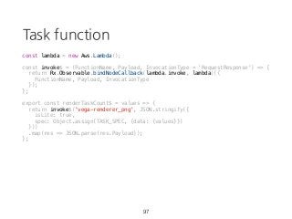 Task function
97
const lambda = new Aws.Lambda();
const invoke$ = (FunctionName, Payload, InvocationType = 'RequestResponse') => {
return Rx.Observable.bindNodeCallback(lambda.invoke, lambda)({
FunctionName, Payload, InvocationType
});
};
export const renderTaskCount$ = values => {
return invoke$('vega-renderer_png', JSON.stringify({
isLite: true,
spec: Object.assign(TASK_SPEC, {data: {values}})
}))
.map(res => JSON.parse(res.Payload));
};
 