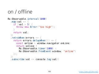on / offline
Rx.Observable.interval(1000)
.map(val => {
if (val > 5) {
throw new Error('too high');
}
return val;
})
.retryWhen(errors => {
return errors.delayWhen(() => {
const online = window.navigator.onLine;
return online ?
Rx.Observable.timer(1000) :
Rx.Observable.fromEvent(window, 'online')
});
})
.subscribe(val => console.log(val))
105 https://goo.gl/SAmmsD
 
